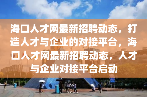 ?？谌瞬啪W(wǎng)最新招聘動態(tài)，打造人才與企業(yè)的對接平臺，海口人才網(wǎng)最新招聘動態(tài)，人才與企業(yè)對接平臺啟動