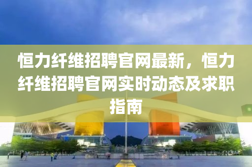 恒力纖維招聘官網(wǎng)最新，恒力纖維招聘官網(wǎng)實(shí)時(shí)動(dòng)態(tài)及求職指南