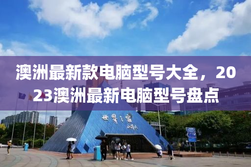 澳洲最新款電腦型號大全，2023澳洲最新電腦型號盤點(diǎn)