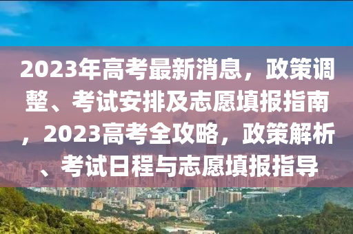 2023年高考最新消息，政策調(diào)整、考試安排及志愿填報指南，2023高考全攻略，政策解析、考試日程與志愿填報指導(dǎo)
