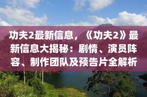功夫2最新信息，《功夫2》最新信息大揭秘：劇情、演員陣容、制作團(tuán)隊及預(yù)告片全解析