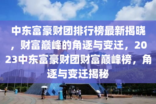 中東富豪財團排行榜最新揭曉，財富巔峰的角逐與變遷，2023中東富豪財團財富巔峰榜，角逐與變遷揭秘