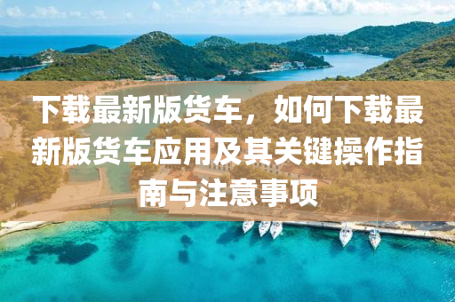 下載最新版貨車，如何下載最新版貨車應用及其關鍵操作指南與注意事項