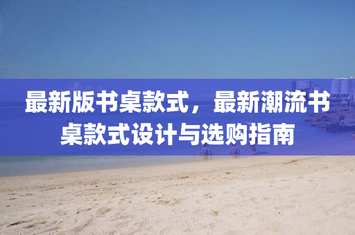 最新版書桌款式，最新潮流書桌款式設(shè)計與選購指南