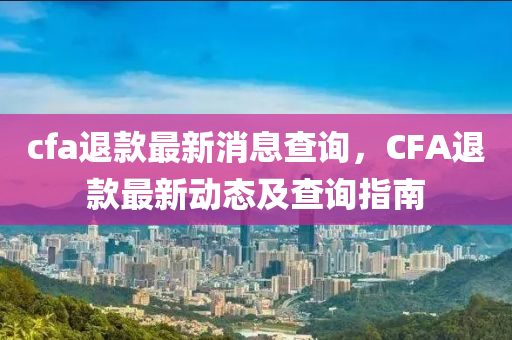 cfa退款最新消息查詢，CFA退款最新動態(tài)及查詢指南