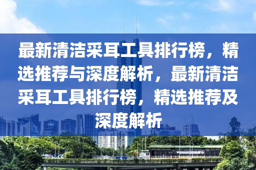 最新清潔采耳工具排行榜，精選推薦與深度解析，最新清潔采耳工具排行榜，精選推薦及深度解析
