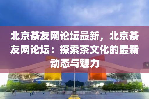 北京茶友網(wǎng)論壇最新，北京茶友網(wǎng)論壇：探索茶文化的最新動態(tài)與魅力