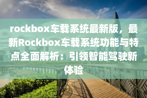 rockbox車載系統(tǒng)最新版，最新Rockbox車載系統(tǒng)功能與特點(diǎn)全面解析：引領(lǐng)智能駕駛新體驗