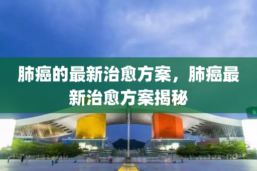 肺癌的最新治愈方案，肺癌最新治愈方案揭秘