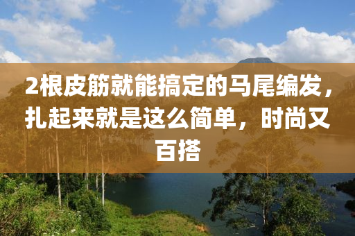 2根皮筋就能搞定的馬尾編發(fā)，扎起來(lái)就是這么簡(jiǎn)單，時(shí)尚又百搭