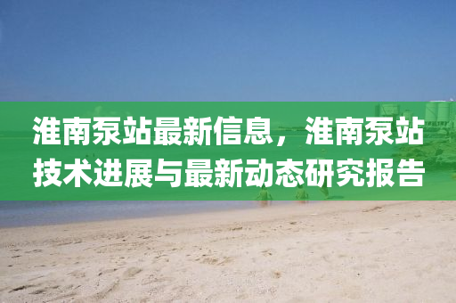 淮南泵站最新信息，淮南泵站技術進展與最新動態(tài)研究報告