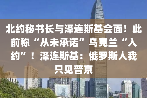 北約秘書長(zhǎng)與澤連斯基會(huì)面！此前稱“從未承諾”烏克蘭“入約”！澤連斯基：俄羅斯人我只見普京