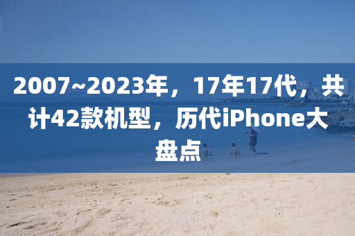 2007~2023年，17年17代，共計42款機型，歷代iPhone大盤點