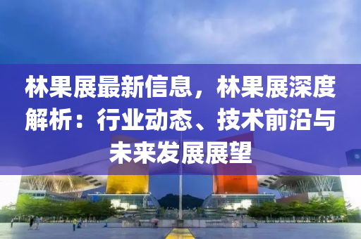 林果展最新信息，林果展深度解析：行業(yè)動態(tài)、技術(shù)前沿與未來發(fā)展展望