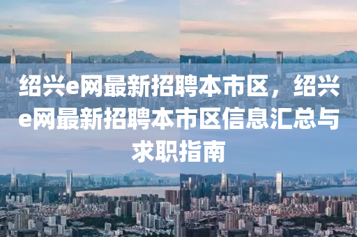紹興e網(wǎng)最新招聘本市區(qū)，紹興e網(wǎng)最新招聘本市區(qū)信息匯總與求職指南