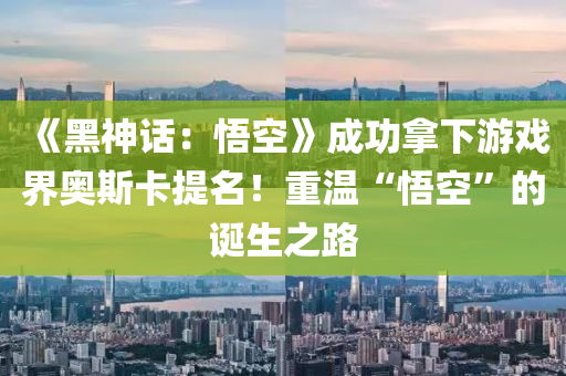 《黑神話：悟空》成功拿下游戲界奧斯卡提名！重溫“悟空”的誕生之路