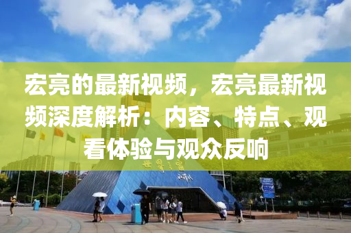 宏亮的最新視頻，宏亮最新視頻深度解析：內(nèi)容、特點、觀看體驗與觀眾反響