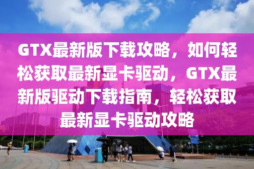 GTX最新版下載攻略，如何輕松獲取最新顯卡驅(qū)動，GTX最新版驅(qū)動下載指南，輕松獲取最新顯卡驅(qū)動攻略