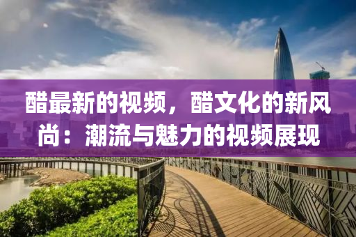 醋最新的視頻，醋文化的新風(fēng)尚：潮流與魅力的視頻展現(xiàn)