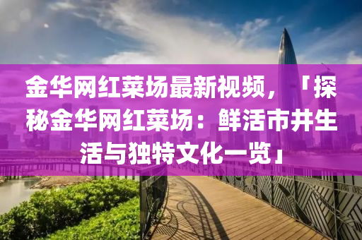 金華網(wǎng)紅菜場最新視頻，「探秘金華網(wǎng)紅菜場：鮮活市井生活與獨特文化一覽」