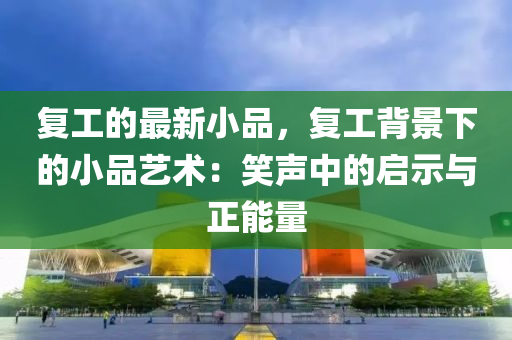 復(fù)工的最新小品，復(fù)工背景下的小品藝術(shù)：笑聲中的啟示與正能量