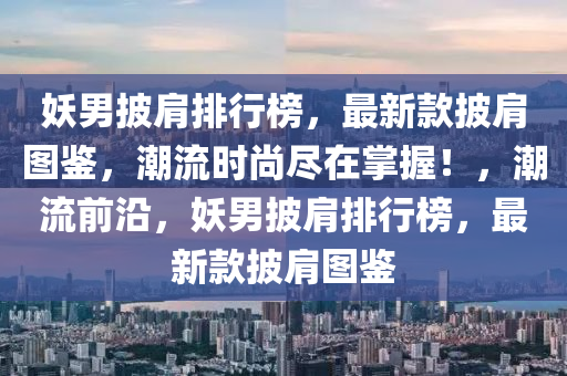 妖男披肩排行榜，最新款披肩圖鑒，潮流時(shí)尚盡在掌握！，潮流前沿，妖男披肩排行榜，最新款披肩圖鑒