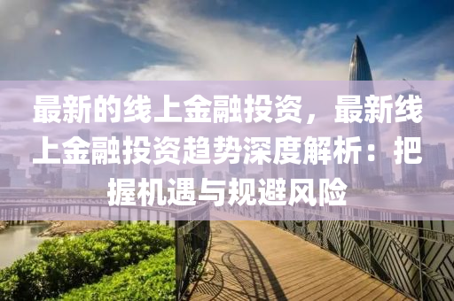 最新的線上金融投資，最新線上金融投資趨勢(shì)深度解析：把握機(jī)遇與規(guī)避風(fēng)險(xiǎn)