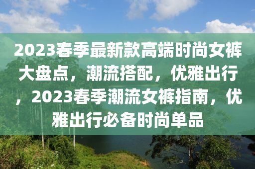 2023春季最新款高端時(shí)尚女褲大盤(pán)點(diǎn)，潮流搭配，優(yōu)雅出行，2023春季潮流女褲指南，優(yōu)雅出行必備時(shí)尚單品