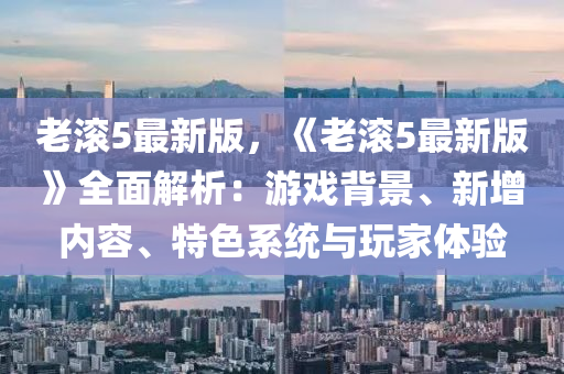 老滾5最新版，《老滾5最新版》全面解析：游戲背景、新增內(nèi)容、特色系統(tǒng)與玩家體驗