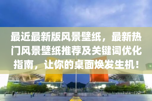 最近最新版風(fēng)景壁紙，最新熱門風(fēng)景壁紙推薦及關(guān)鍵詞優(yōu)化指南，讓你的桌面煥發(fā)生機(jī)！
