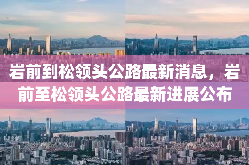 巖前到松領(lǐng)頭公路最新消息，巖前至松領(lǐng)頭公路最新進(jìn)展公布