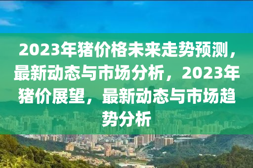 2023年豬價(jià)格未來走勢預(yù)測，最新動(dòng)態(tài)與市場分析，2023年豬價(jià)展望，最新動(dòng)態(tài)與市場趨勢分析