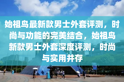 始祖鳥最新款男士外套評測，時尚與功能的完美結(jié)合，始祖鳥新款男士外套深度評測，時尚與實用并存
