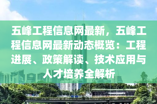 五峰工程信息網(wǎng)最新，五峰工程信息網(wǎng)最新動態(tài)概覽：工程進展、政策解讀、技術(shù)應(yīng)用與人才培養(yǎng)全解析