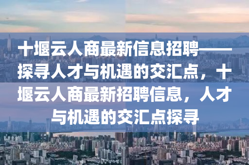十堰云人商最新信息招聘——探尋人才與機(jī)遇的交匯點(diǎn)，十堰云人商最新招聘信息，人才與機(jī)遇的交匯點(diǎn)探尋