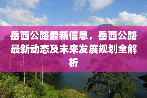 岳西公路最新信息，岳西公路最新動(dòng)態(tài)及未來(lái)發(fā)展規(guī)劃全解析