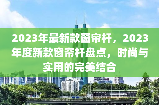 2023年最新款窗簾桿，2023年度新款窗簾桿盤點(diǎn)，時(shí)尚與實(shí)用的完美結(jié)合