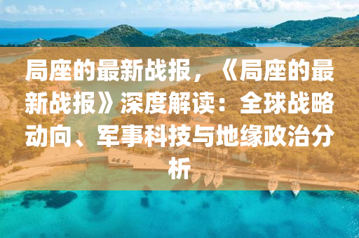 局座的最新戰(zhàn)報，《局座的最新戰(zhàn)報》深度解讀：全球戰(zhàn)略動向、軍事科技與地緣政治分析