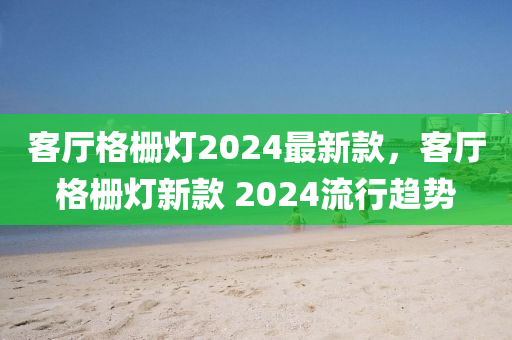 客廳格柵燈2024最新款，客廳格柵燈新款 2024流行趨勢(shì)