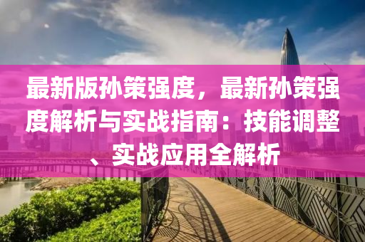 最新版孫策強度，最新孫策強度解析與實戰(zhàn)指南：技能調(diào)整、實戰(zhàn)應(yīng)用全解析