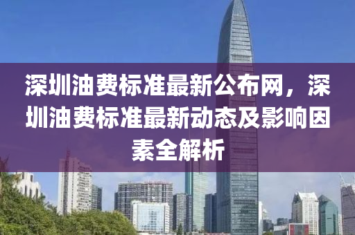 深圳油費(fèi)標(biāo)準(zhǔn)最新公布網(wǎng)，深圳油費(fèi)標(biāo)準(zhǔn)最新動態(tài)及影響因素全解析