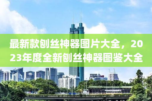 最新款刨絲神器圖片大全，2023年度全新刨絲神器圖鑒大全