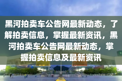 黑河拍賣車公告網(wǎng)最新動(dòng)態(tài)，了解拍賣信息，掌握最新資訊，黑河拍賣車公告網(wǎng)最新動(dòng)態(tài)，掌握拍賣信息及最新資訊