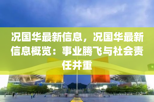 況國華最新信息，況國華最新信息概覽：事業(yè)騰飛與社會責任并重