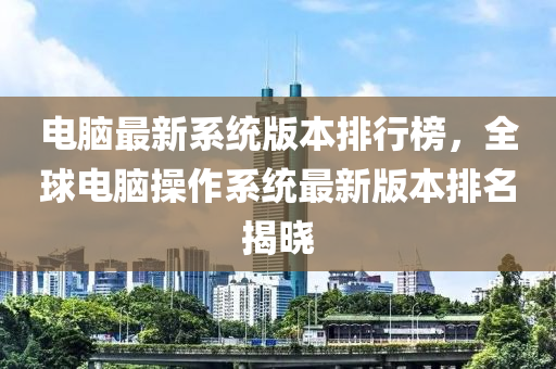 電腦最新系統(tǒng)版本排行榜，全球電腦操作系統(tǒng)最新版本排名揭曉
