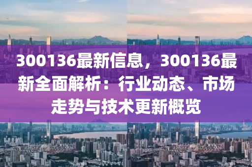 300136最新信息，300136最新全面解析：行業(yè)動態(tài)、市場走勢與技術更新概覽
