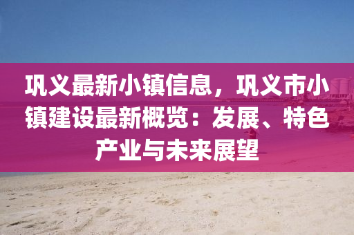 鞏義最新小鎮(zhèn)信息，鞏義市小鎮(zhèn)建設(shè)最新概覽：發(fā)展、特色產(chǎn)業(yè)與未來(lái)展望