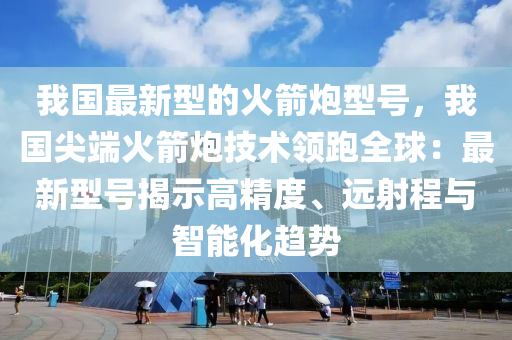 我國最新型的火箭炮型號，我國尖端火箭炮技術(shù)領(lǐng)跑全球：最新型號揭示高精度、遠(yuǎn)射程與智能化趨勢