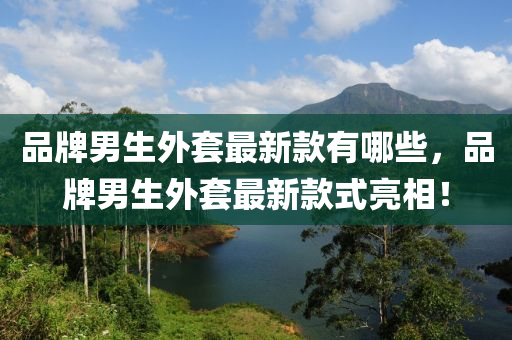 品牌男生外套最新款有哪些，品牌男生外套最新款式亮相！