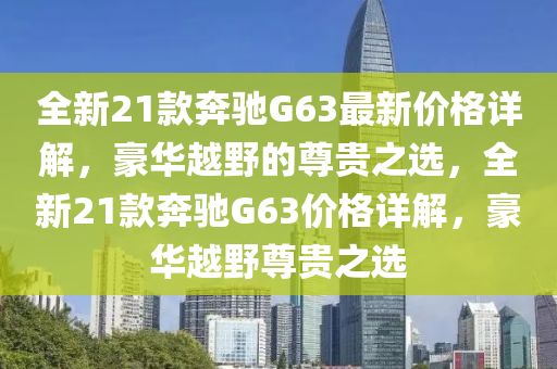 全新21款奔馳G63最新價(jià)格詳解，豪華越野的尊貴之選，全新21款奔馳G63價(jià)格詳解，豪華越野尊貴之選